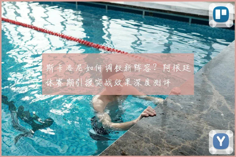 斯卡洛尼如何调教新阵容？阿根廷休赛期引援实战效果深度测评