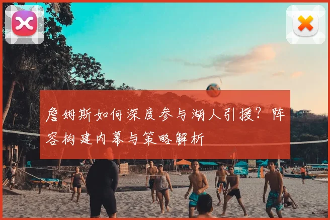 詹姆斯如何深度参与湖人引援?阵容构建内幕与策略解析