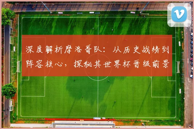 深度解析摩洛哥队:从历史战绩到阵容核心,探秘其世界杯晋级前景