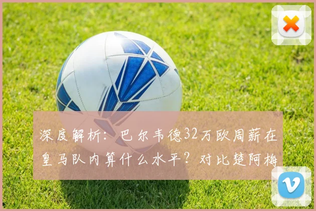 深度解析：巴尔韦德32万欧周薪在皇马队内算什么水平？对比楚阿梅尼等中场薪资一览