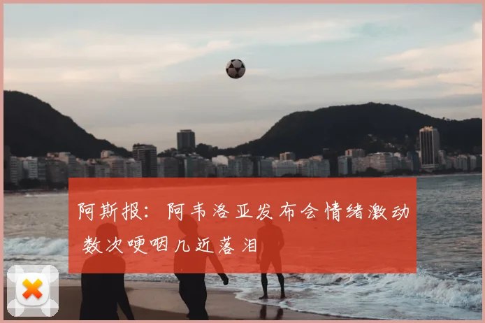 阿斯报：阿韦洛亚发布会情绪激动 数次哽咽几近落泪