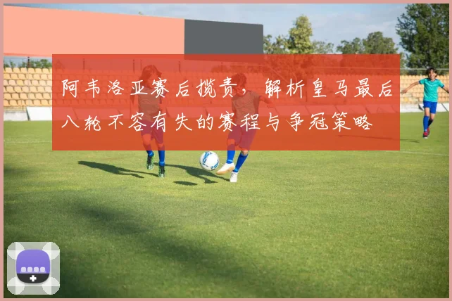 阿韦洛亚赛后揽责,解析皇马最后八轮不容有失的赛程与争冠策略