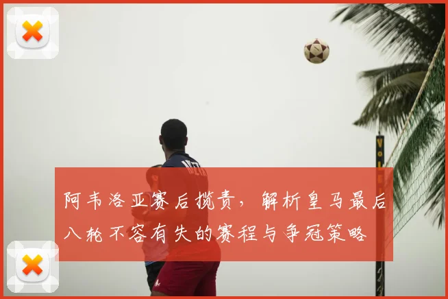 阿韦洛亚赛后揽责，解析皇马最后八轮不容有失的赛程与争冠策略