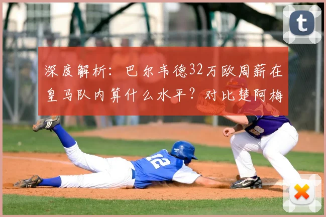 深度解析:巴尔韦德32万欧周薪在皇马队内算什么水平?对比楚阿梅尼等中场薪资一览