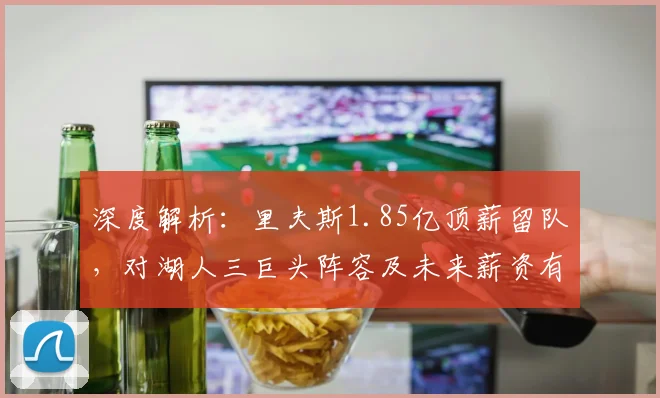 深度解析:里夫斯1.85亿顶薪留队,对湖人三巨头阵容及未来薪资有何影响?