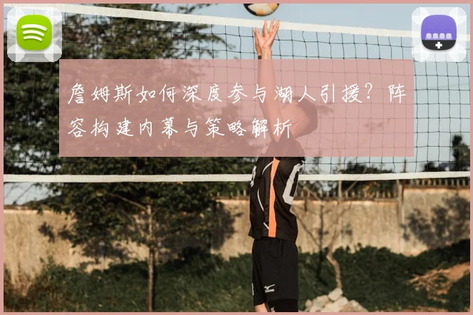 詹姆斯如何深度参与湖人引援？阵容构建内幕与策略解析